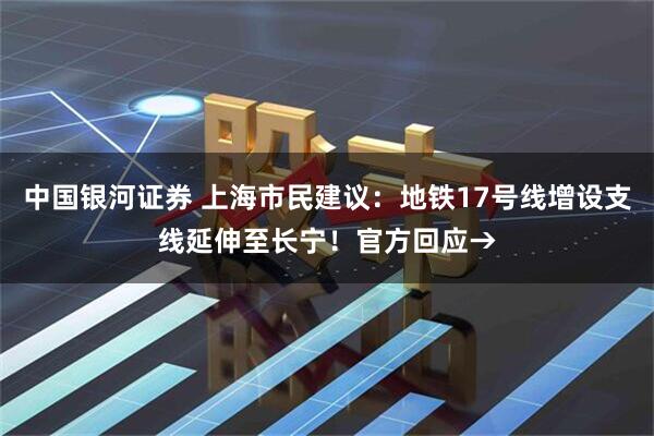 中国银河证券 上海市民建议：地铁17号线增设支线延伸至长宁！官方回应→