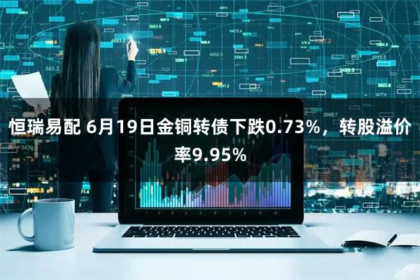 恒瑞易配 6月19日金铜转债下跌0.73%，转股溢价率9.95%