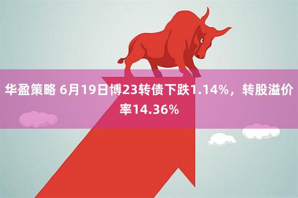 华盈策略 6月19日博23转债下跌1.14%，转股溢价率14.36%