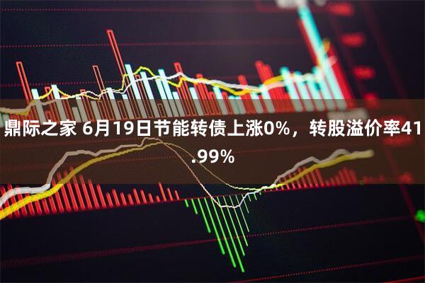 鼎际之家 6月19日节能转债上涨0%，转股溢价率41.99%