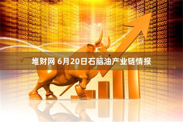 堆财网 6月20日石脑油产业链情报