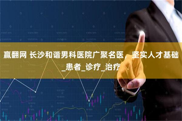 赢翻网 长沙和谐男科医院广聚名医，坚实人才基础_患者_诊疗_治疗