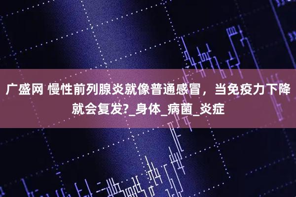广盛网 慢性前列腺炎就像普通感冒，当免疫力下降就会复发?_身体_病菌_炎症