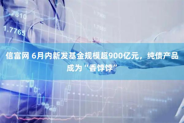 信富网 6月内新发基金规模超900亿元，纯债产品成为“香饽饽”