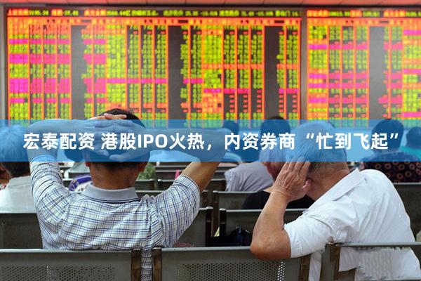 宏泰配资 港股IPO火热，内资券商 “忙到飞起”