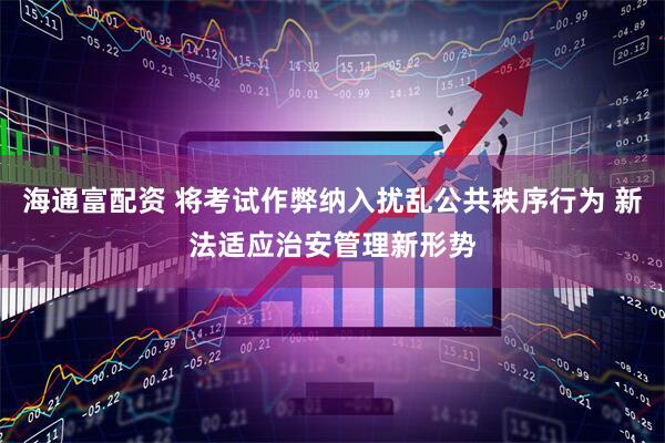 海通富配资 将考试作弊纳入扰乱公共秩序行为 新法适应治安管理新形势