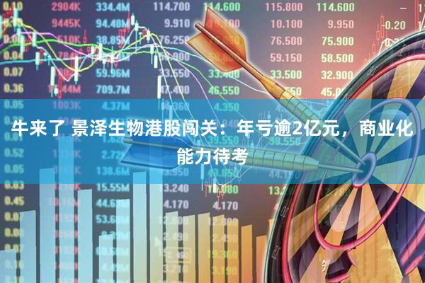 牛来了 景泽生物港股闯关：年亏逾2亿元，商业化能力待考