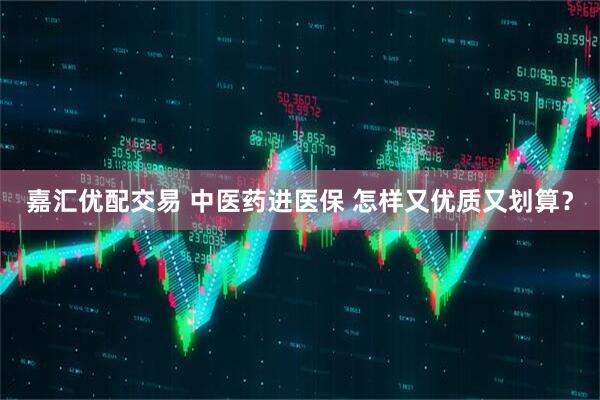 嘉汇优配交易 中医药进医保 怎样又优质又划算？
