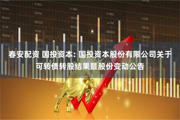 春安配资 国投资本: 国投资本股份有限公司关于可转债转股结果暨股份变动公告
