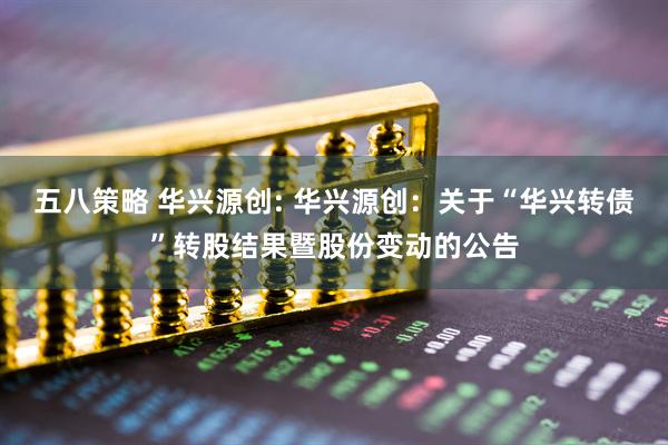 五八策略 华兴源创: 华兴源创：关于“华兴转债”转股结果暨股份变动的公告