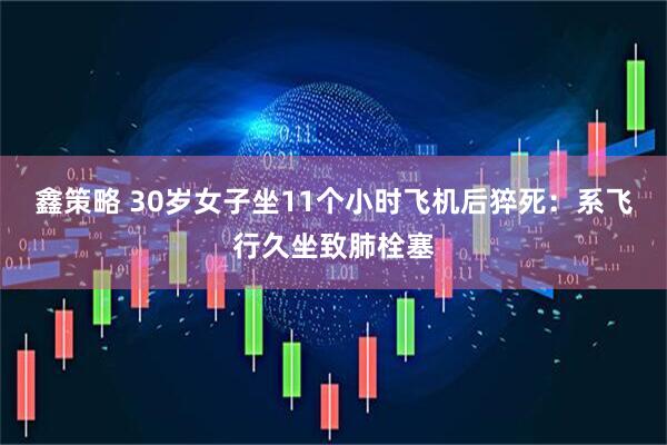 鑫策略 30岁女子坐11个小时飞机后猝死：系飞行久坐致肺栓塞