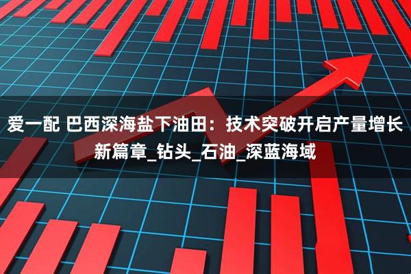 爱一配 巴西深海盐下油田：技术突破开启产量增长新篇章_钻头_石油_深蓝海域