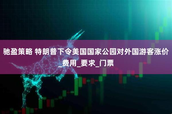 驰盈策略 特朗普下令美国国家公园对外国游客涨价_费用_要求_门票