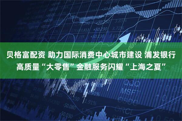 贝格富配资 助力国际消费中心城市建设 浦发银行高质量“大零售”金融服务闪耀“上海之夏”