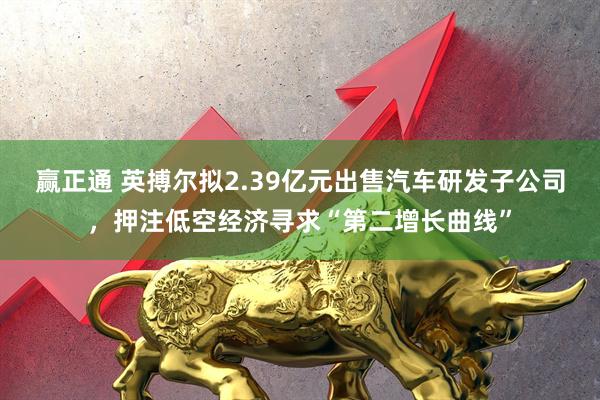 赢正通 英搏尔拟2.39亿元出售汽车研发子公司，押注低空经济寻求“第二增长曲线”