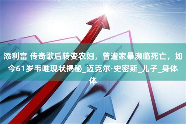 添利富 传奇歌后转变农妇，曾遭家暴濒临死亡，如今61岁韦唯现状揭秘_迈克尔·史密斯_儿子_身体