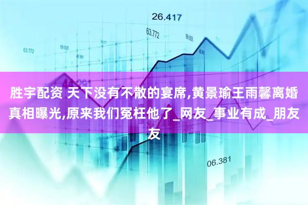 胜宇配资 天下没有不散的宴席,黄景瑜王雨馨离婚真相曝光,原来我们冤枉他了_网友_事业有成_朋友
