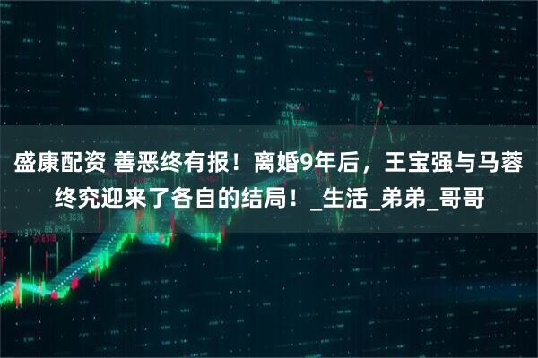 盛康配资 善恶终有报！离婚9年后，王宝强与马蓉终究迎来了各自的结局！_生活_弟弟_哥哥