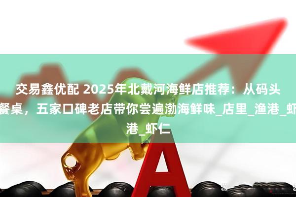交易鑫优配 2025年北戴河海鲜店推荐：从码头到餐桌，五家口碑老店带你尝遍渤海鲜味_店里_渔港_虾仁
