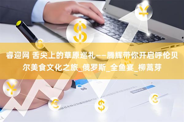 睿迎网 舌尖上的草原巡礼——腾辉带你开启呼伦贝尔美食文化之旅_俄罗斯_全鱼宴_柳蒿芽