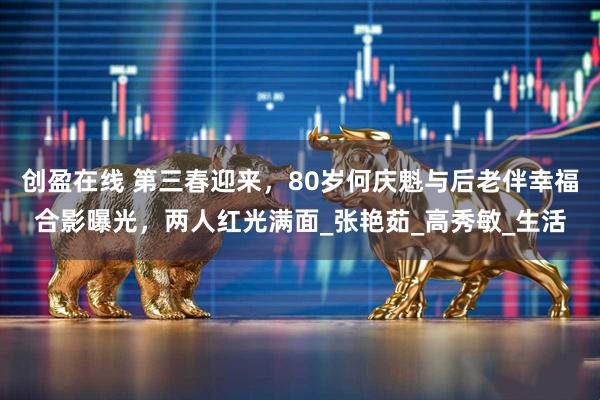 创盈在线 第三春迎来，80岁何庆魁与后老伴幸福合影曝光，两人红光满面_张艳茹_高秀敏_生活