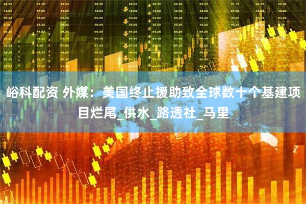 峪科配资 外媒：美国终止援助致全球数十个基建项目烂尾_供水_路透社_马里