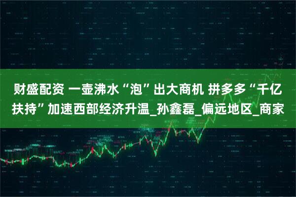 财盛配资 一壶沸水“泡”出大商机 拼多多“千亿扶持”加速西部经济升温_孙鑫磊_偏远地区_商家