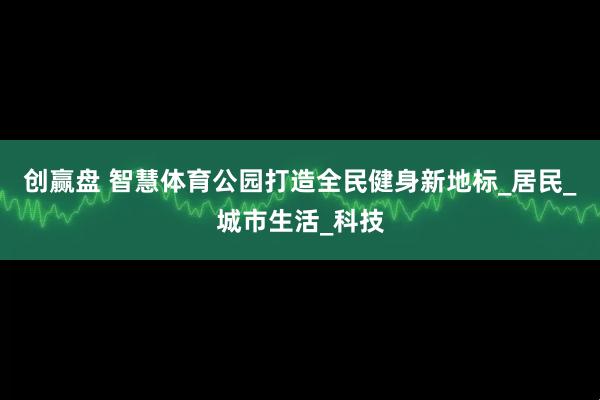 创赢盘 智慧体育公园打造全民健身新地标_居民_城市生活_科技