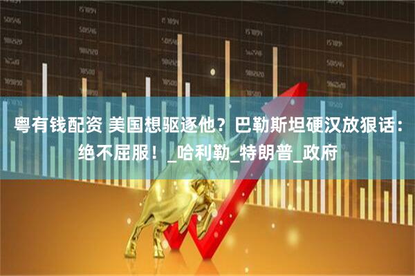 粤有钱配资 美国想驱逐他？巴勒斯坦硬汉放狠话：绝不屈服！_哈利勒_特朗普_政府