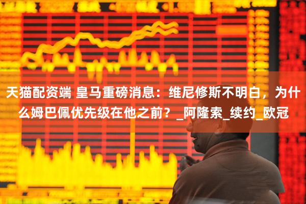 天猫配资端 皇马重磅消息：维尼修斯不明白，为什么姆巴佩优先级在他之前？_阿隆索_续约_欧冠