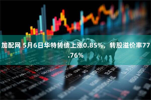 加配网 5月6日华特转债上涨0.85%，转股溢价率77.76%