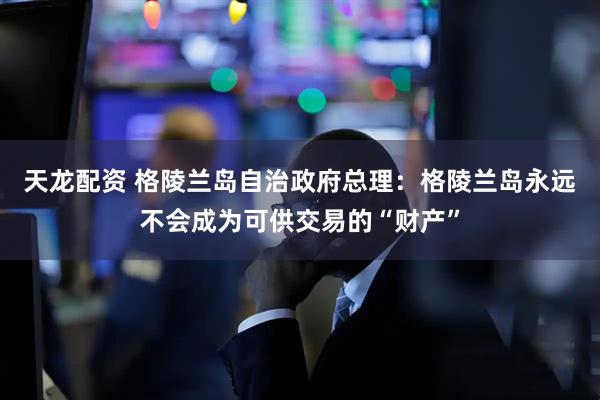 天龙配资 格陵兰岛自治政府总理：格陵兰岛永远不会成为可供交易的“财产”